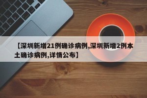【深圳新增21例确诊病例,深圳新增2例本土确诊病例,详情公布】