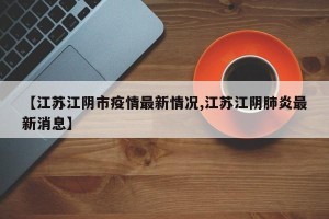 【江苏江阴市疫情最新情况,江苏江阴肺炎最新消息】