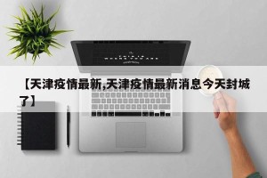 【天津疫情最新,天津疫情最新消息今天封城了】