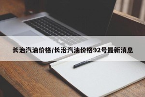 长治汽油价格/长治汽油价格92号最新消息