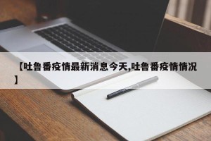 【吐鲁番疫情最新消息今天,吐鲁番疫情情况】