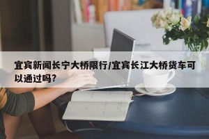 宜宾新闻长宁大桥限行/宜宾长江大桥货车可以通过吗?