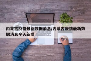 内蒙古疫情最新数据消息/内蒙古疫情最新数据消息今天新增