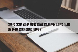 28号之前返乡需要核酸检测吗(28号以前返乡需要核酸检测吗)