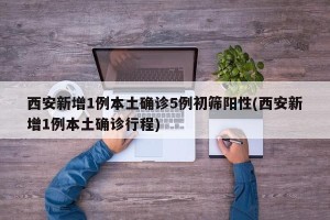 西安新增1例本土确诊5例初筛阳性(西安新增1例本土确诊行程)