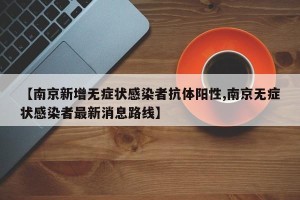 【南京新增无症状感染者抗体阳性,南京无症状感染者最新消息路线】