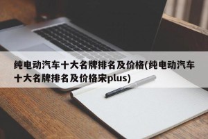 纯电动汽车十大名牌排名及价格(纯电动汽车十大名牌排名及价格宋plus)