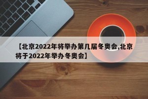 【北京2022年将举办第几届冬奥会,北京将于2022年举办冬奥会】