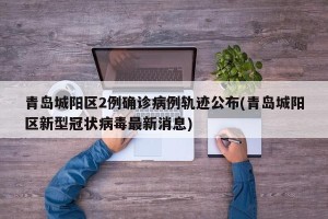 青岛城阳区2例确诊病例轨迹公布(青岛城阳区新型冠状病毒最新消息)