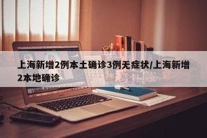 上海新增2例本土确诊3例无症状/上海新增2本地确诊