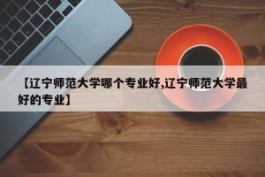 【辽宁师范大学哪个专业好,辽宁师范大学最好的专业】