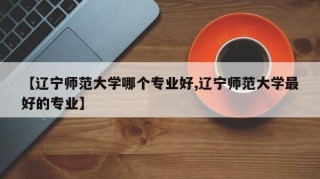 【辽宁师范大学哪个专业好,辽宁师范大学最好的专业】