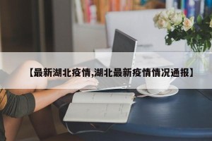 【最新湖北疫情,湖北最新疫情情况通报】