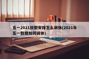 五一2021放假安排怎么调休(2021年五一假期如何调休)