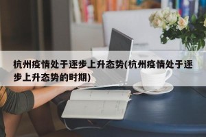 杭州疫情处于逐步上升态势(杭州疫情处于逐步上升态势的时期)