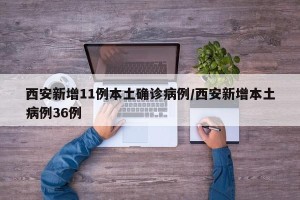 西安新增11例本土确诊病例/西安新增本土病例36例