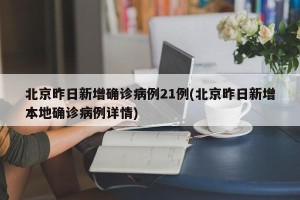 北京昨日新增确诊病例21例(北京昨日新增本地确诊病例详情)
