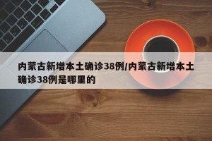 内蒙古新增本土确诊38例/内蒙古新增本土确诊38例是哪里的