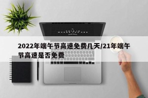 2022年端午节高速免费几天/21年端午节高速是否免费
