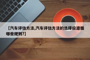 【汽车评估方法,汽车评估方法的选择应遵循哪些规则?】