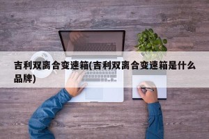 吉利双离合变速箱(吉利双离合变速箱是什么品牌)