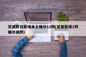 甘肃昨日新增本土确诊12例(甘肃新增1例确诊病例)