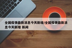 全国疫情最新消息今天新增/全国疫情最新消息今天新增 新闻