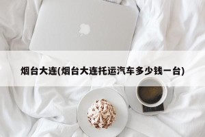 烟台大连(烟台大连托运汽车多少钱一台)