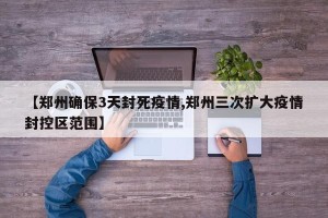 【郑州确保3天封死疫情,郑州三次扩大疫情封控区范围】