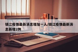 镇江疫情最新消息增加一人/镇江疫情最新消息新增2例
