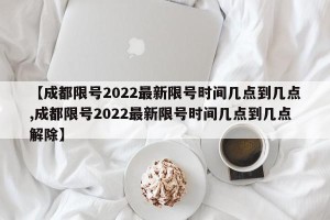 【成都限号2022最新限号时间几点到几点,成都限号2022最新限号时间几点到几点解除】