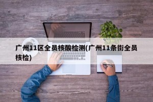 广州11区全员核酸检测(广州11条街全员核检)