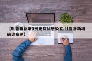 【吐鲁番新增3例无症状感染者,吐鲁番新增确诊病例】