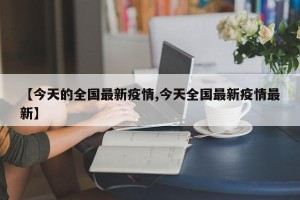 【今天的全国最新疫情,今天全国最新疫情最新】