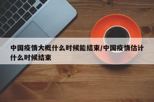 中国疫情大概什么时候能结束/中国疫情估计什么时候结束