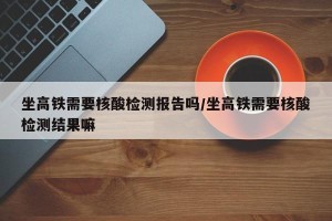 坐高铁需要核酸检测报告吗/坐高铁需要核酸检测结果嘛