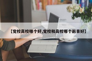 【党校高校哪个好,党校和高校哪个前景好】