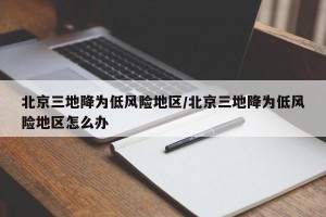 北京三地降为低风险地区/北京三地降为低风险地区怎么办