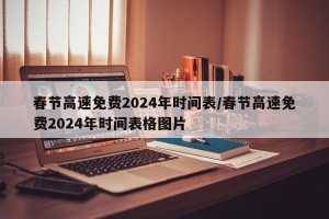 春节高速免费2024年时间表/春节高速免费2024年时间表格图片