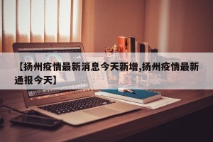 【扬州疫情最新消息今天新增,扬州疫情最新通报今天】
