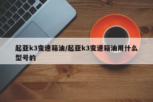 起亚k3变速箱油/起亚k3变速箱油用什么型号的
