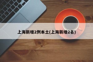 上海新增2例本土(上海新增2名)