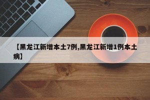【黑龙江新增本土7例,黑龙江新增1例本土病】