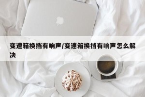 变速箱换挡有响声/变速箱换挡有响声怎么解决