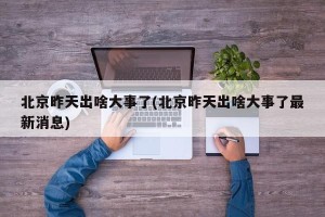 北京昨天出啥大事了(北京昨天出啥大事了最新消息)