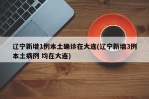 辽宁新增1例本土确诊在大连(辽宁新增3例本土病例 均在大连)