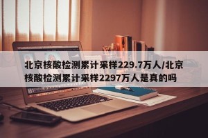 北京核酸检测累计采样229.7万人/北京核酸检测累计采样2297万人是真的吗