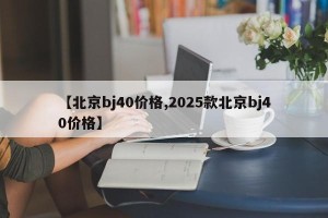 【北京bj40价格,2025款北京bj40价格】