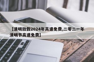 【清明放假2024年高速免费,二零二一年清明节高速免费】