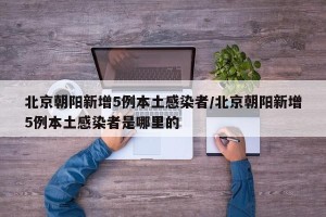 北京朝阳新增5例本土感染者/北京朝阳新增5例本土感染者是哪里的